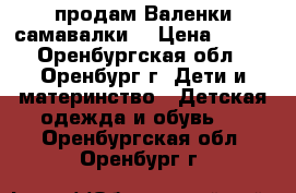 продам Валенки самавалки  › Цена ­ 100 - Оренбургская обл., Оренбург г. Дети и материнство » Детская одежда и обувь   . Оренбургская обл.,Оренбург г.